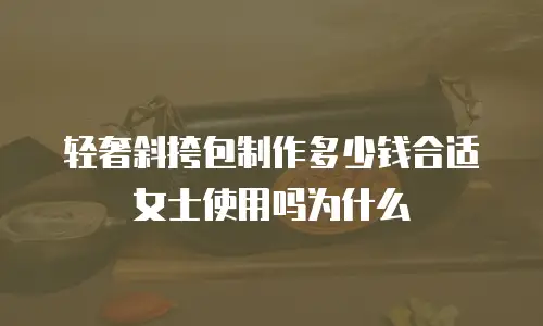 轻奢斜挎包制作多少钱合适女士使用吗为什么