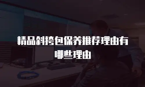 精品斜挎包保养推荐理由有哪些理由