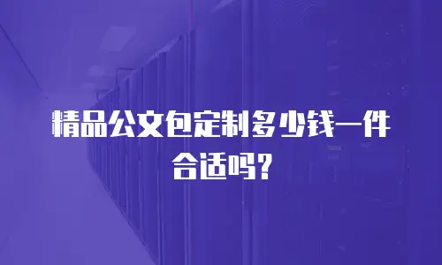精品公文包定制多少钱一件合适吗？