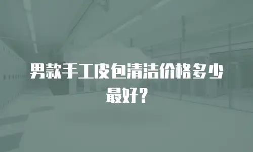 男款手工皮包清洁价格多少最好？