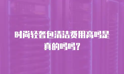 时尚轻奢包清洁费用高吗是真的吗吗？