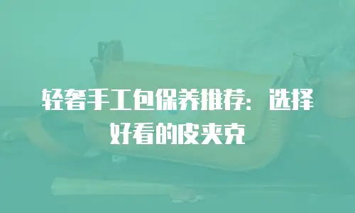 轻奢手工包保养推荐：选择好看的皮夹克