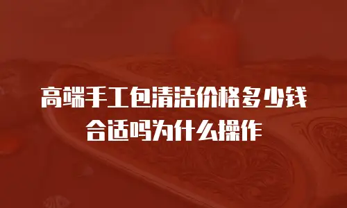高端手工包清洁价格多少钱合适吗为什么操作