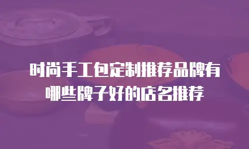 时尚手工包定制推荐品牌有哪些牌子好的店名推荐