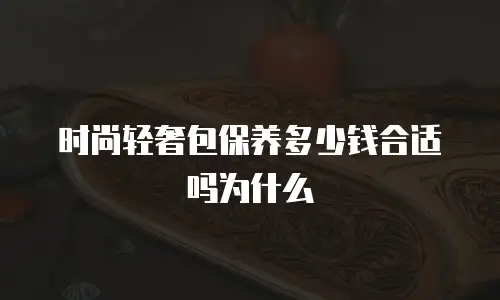 时尚轻奢包保养多少钱合适吗为什么