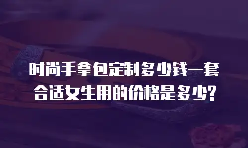 时尚手拿包定制多少钱一套合适女生用的价格是多少?