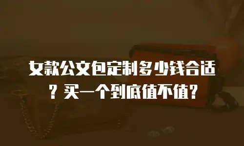 女款公文包定制多少钱合适？买一个到底值不值？