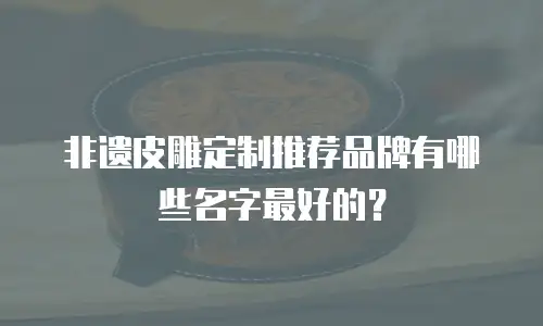 非遗皮雕定制推荐品牌有哪些名字最好的？