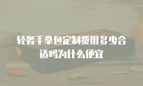 轻奢手拿包定制费用多少合适吗为什么便宜