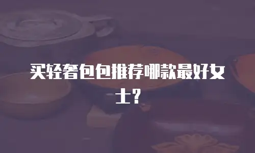 买轻奢包包推荐哪款最好女士？