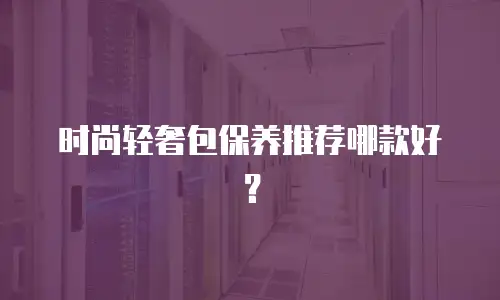 时尚轻奢包保养推荐哪款好？