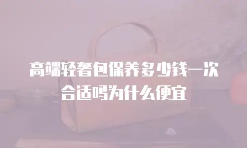高端轻奢包保养多少钱一次合适吗为什么便宜