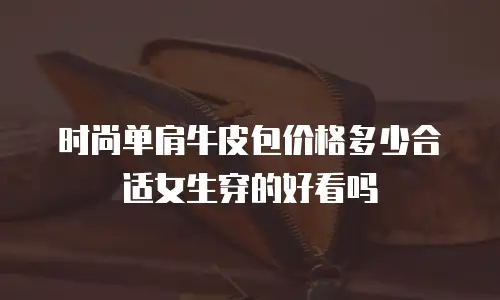 时尚单肩牛皮包价格多少合适女生穿的好看吗