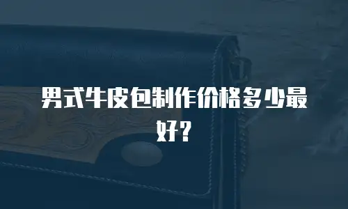 男式牛皮包制作价格多少最好？