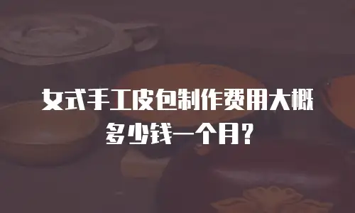 女式手工皮包制作费用大概多少钱一个月？