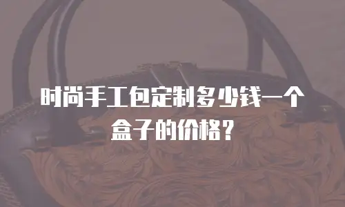 时尚手工包定制多少钱一个盒子的价格？