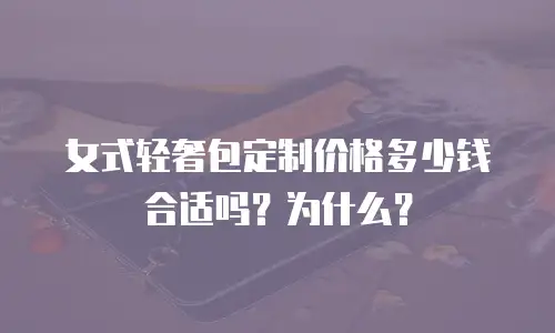 女式轻奢包定制价格多少钱合适吗？为什么？