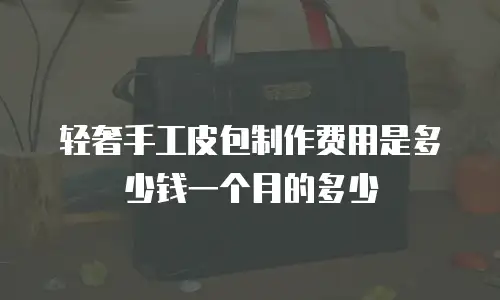 轻奢手工皮包制作费用是多少钱一个月的多少