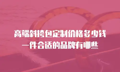 高端斜挎包定制价格多少钱一件合适的品牌有哪些