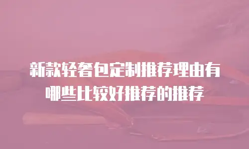 新款轻奢包定制推荐理由有哪些比较好推荐的推荐