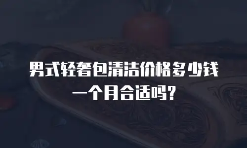 男式轻奢包清洁价格多少钱一个月合适吗？