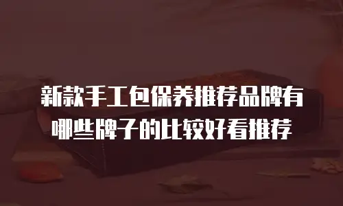 新款手工包保养推荐品牌有哪些牌子的比较好看推荐