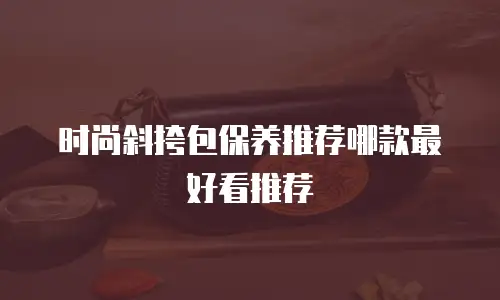 时尚斜挎包保养推荐哪款最好看推荐