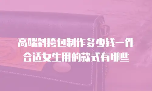 高端斜挎包制作多少钱一件合适女生用的款式有哪些