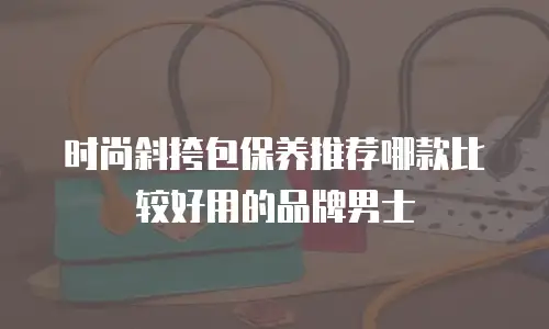 时尚斜挎包保养推荐哪款比较好用的品牌男士