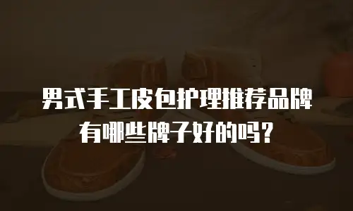 男式手工皮包护理推荐品牌有哪些牌子好的吗？