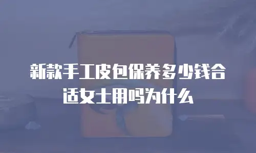 新款手工皮包保养多少钱合适女士用吗为什么