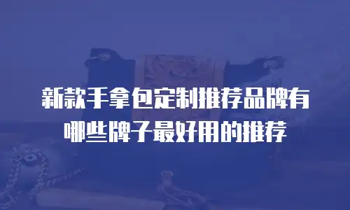新款手拿包定制推荐品牌有哪些牌子最好用的推荐
