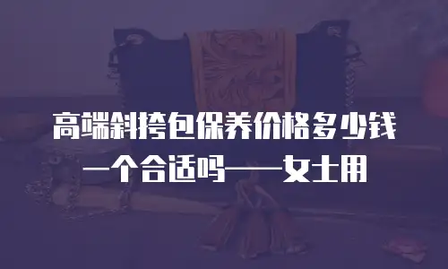 高端斜挎包保养价格多少钱一个合适吗&mdash;&mdash;女士用