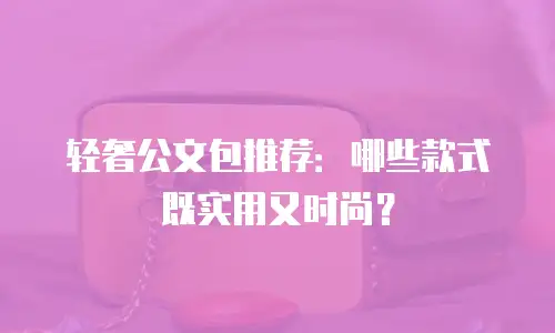 轻奢公文包推荐：哪些款式既实用又时尚？