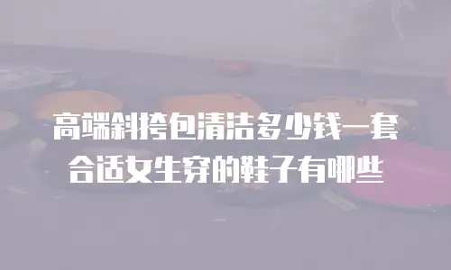 高端斜挎包清洁多少钱一套合适女生穿的鞋子有哪些