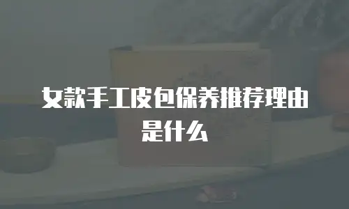 女款手工皮包保养推荐理由是什么