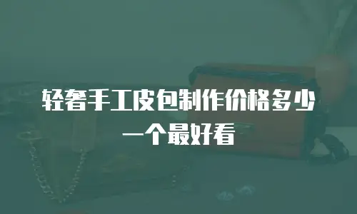 轻奢手工皮包制作价格多少一个最好看