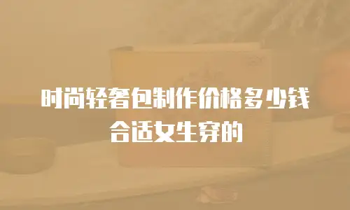 时尚轻奢包制作价格多少钱合适女生穿的