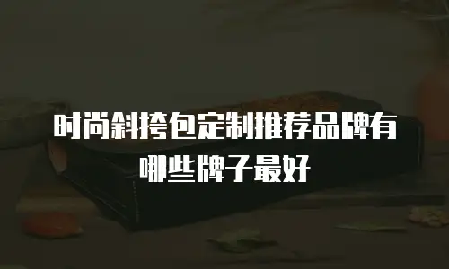 时尚斜挎包定制推荐品牌有哪些牌子最好