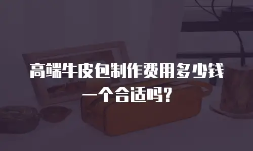 高端牛皮包制作费用多少钱一个合适吗？