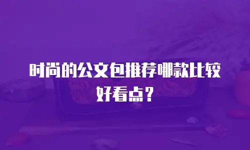 时尚的公文包推荐哪款比较好看点？