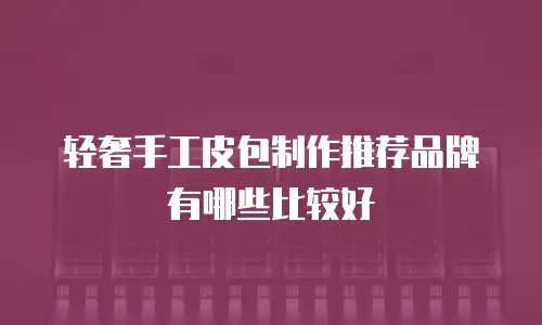 轻奢手工皮包制作推荐品牌有哪些比较好