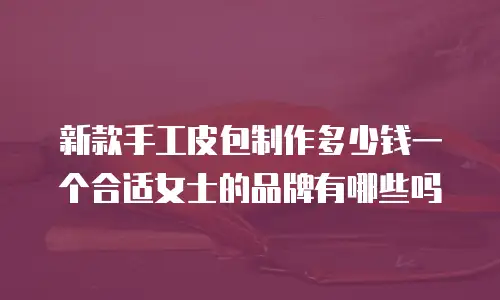新款手工皮包制作多少钱一个合适女士的品牌有哪些吗