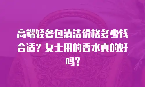 高端轻奢包清洁价格多少钱合适？女士用的香水真的好吗？