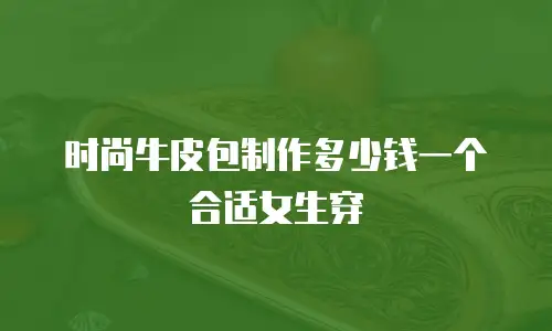 时尚牛皮包制作多少钱一个合适女生穿