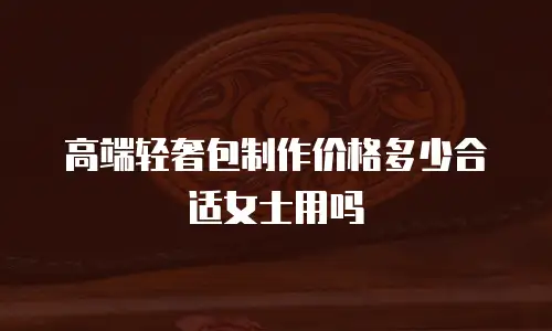 高端轻奢包制作价格多少合适女士用吗