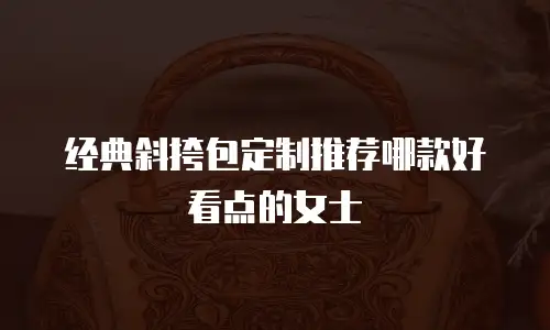 经典斜挎包定制推荐哪款好看点的女士