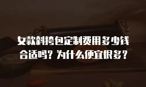 女款斜挎包定制费用多少钱合适吗？为什么便宜很多？