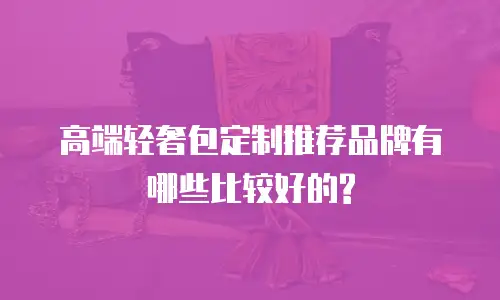 高端轻奢包定制推荐品牌有哪些比较好的?