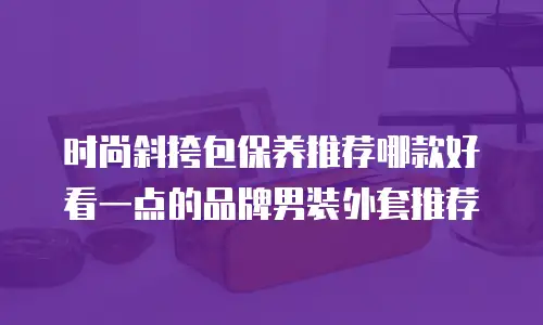 时尚斜挎包保养推荐哪款好看一点的品牌男装外套推荐